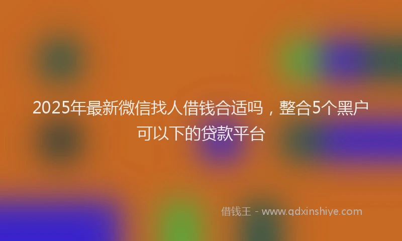 2025年最新微信找人借钱合适吗，整合5个黑户可以下的贷款平台