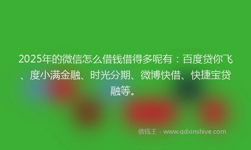 2025年的微信怎么借钱借得多呢有：百度贷你飞、度小满金融、时光分期、微博快借、快捷宝贷融等。