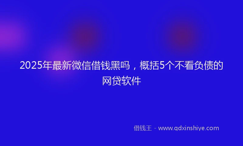 2025年最新微信借钱黑吗，概括5个不看负债的网贷软件