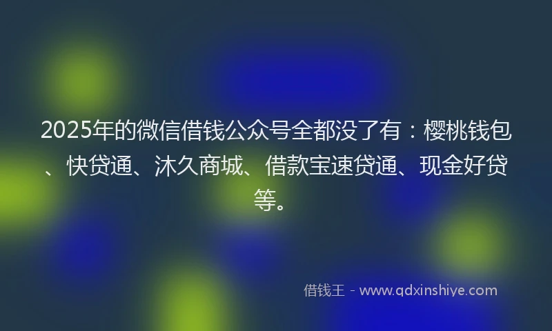 2025年的微信借钱公众号全都没了有：樱桃钱包、快贷通、沐久商城、借款宝速贷通、现金好贷等。