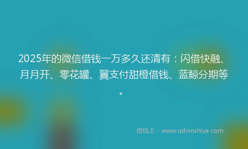 2025年的微信借钱一万多久还清有：闪借快融、月月开、零花罐、翼支付甜橙借钱、蓝鲸分期等。