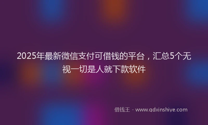 2025年最新微信支付可借钱的平台，汇总5个无视一切是人就下款软件