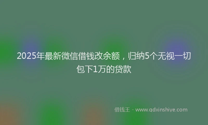2025年最新微信借钱改余额，归纳5个无视一切包下1万的贷款