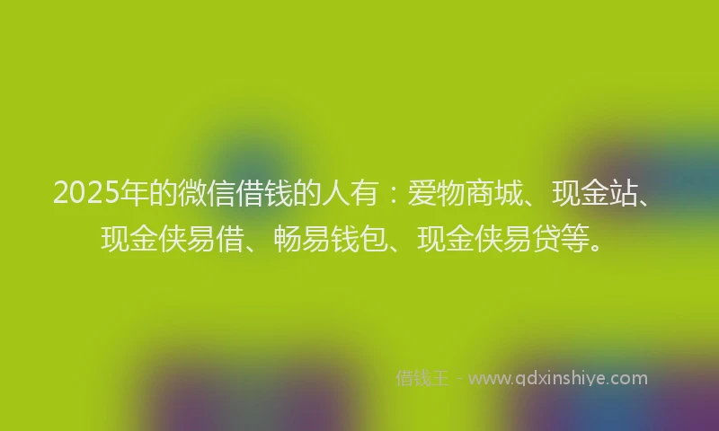 2025年的微信借钱的人有：爱物商城、现金站、现金侠易借、畅易钱包、现金侠易贷等。