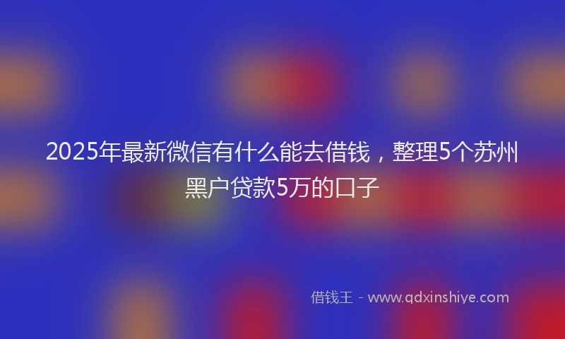 2025年最新微信有什么能去借钱，整理5个苏州黑户贷款5万的口子