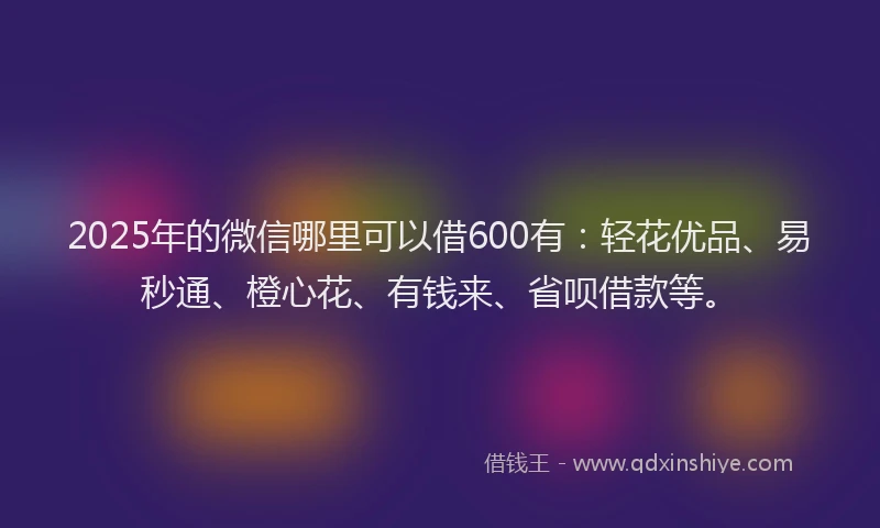 2025年的微信哪里可以借600有：轻花优品、易秒通、橙心花、有钱来、省呗借款等。