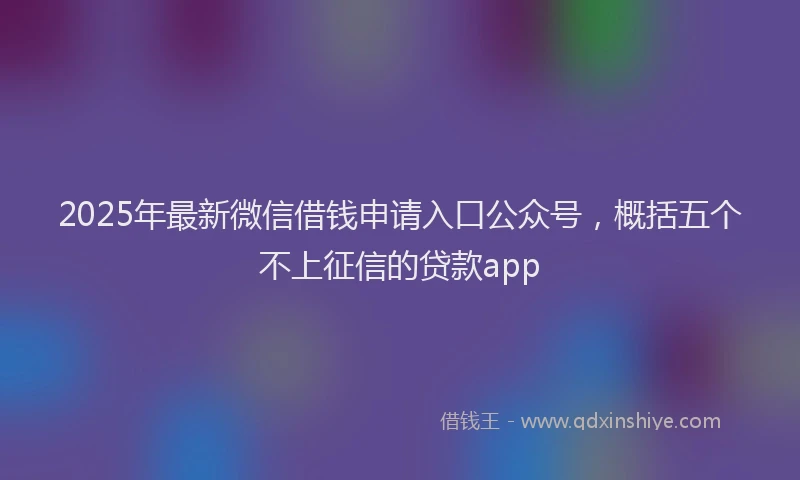 2025年最新微信借钱申请入口公众号，概括五个不上征信的贷款app
