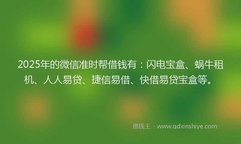 2025年的微信准时帮借钱有：闪电宝盒、蜗牛租机、人人易贷、捷信易借、快借易贷宝盒等。