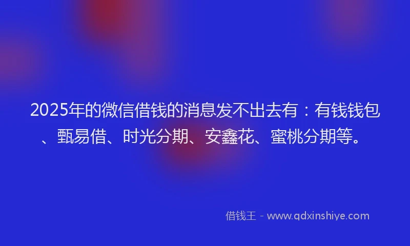 2025年的微信借钱的消息发不出去有：有钱钱包、甄易借、时光分期、安鑫花、蜜桃分期等。