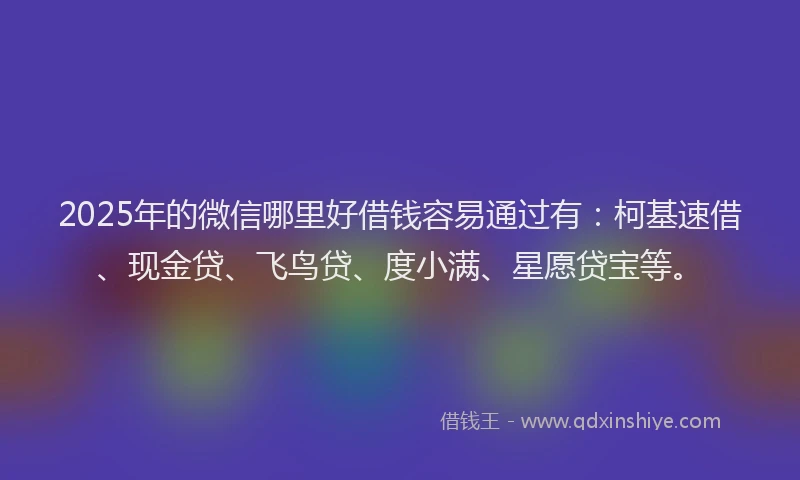 2025年的微信哪里好借钱容易通过有：柯基速借、现金贷、飞鸟贷、度小满、星愿贷宝等。
