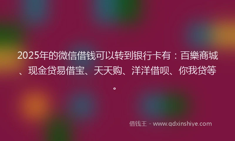 2025年的微信借钱可以转到银行卡有：百樂商城、现金贷易借宝、天天购、洋洋借呗、你我贷等。