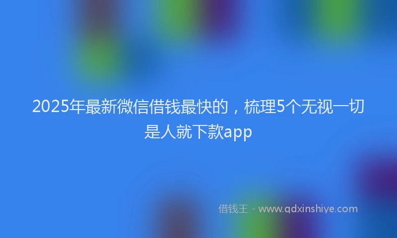 2025年最新微信借钱最快的，梳理5个无视一切是人就下款app