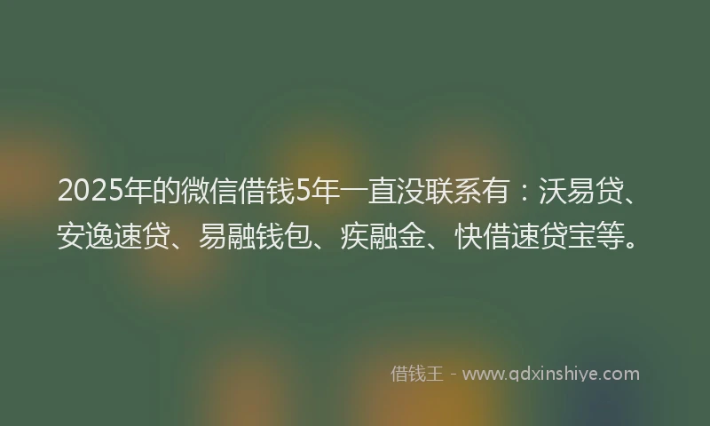 2025年的微信借钱5年一直没联系有：沃易贷、安逸速贷、易融钱包、疾融金、快借速贷宝等。