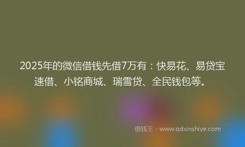 2025年的微信借钱先借7万有：快易花、易贷宝速借、小铭商城、瑞雪贷、全民钱包等。