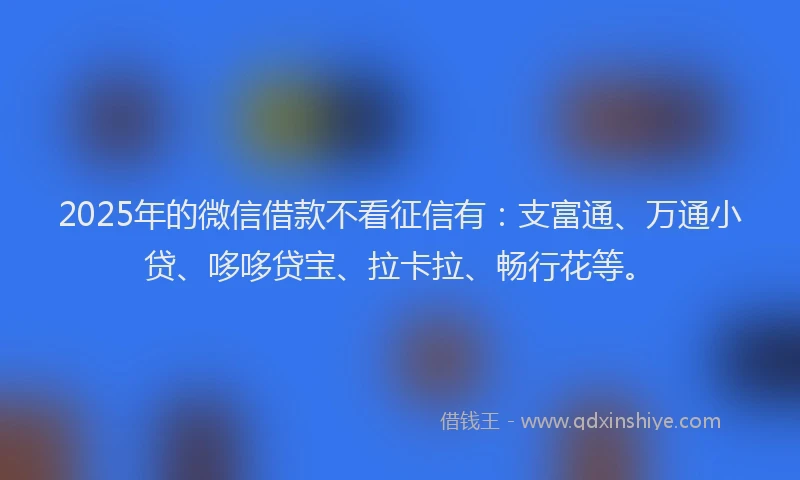 2025年的微信借款不看征信有：支富通、万通小贷、哆哆贷宝、拉卡拉、畅行花等。