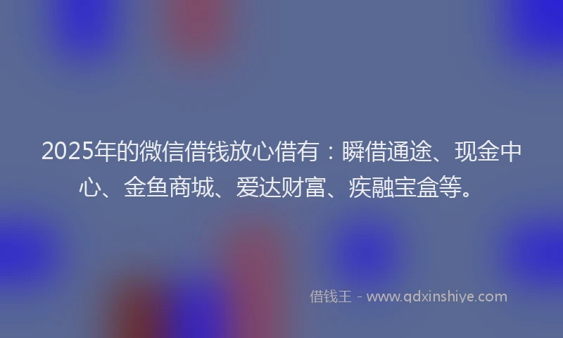 2025年的微信借钱放心借有：瞬借通途、现金中心、金鱼商城、爱达财富、疾融宝盒等。
