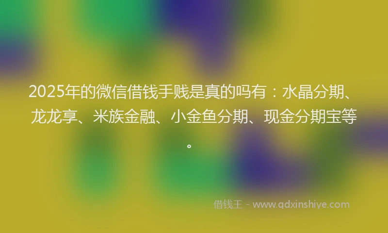 2025年的微信借钱手贱是真的吗有：水晶分期、龙龙享、米族金融、小金鱼分期、现金分期宝等。
