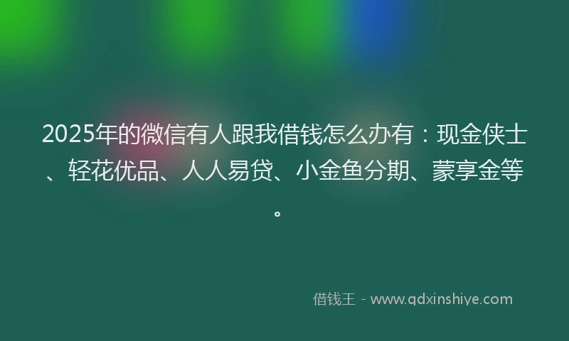 2025年的微信有人跟我借钱怎么办有：现金侠士、轻花优品、人人易贷、小金鱼分期、蒙享金等。