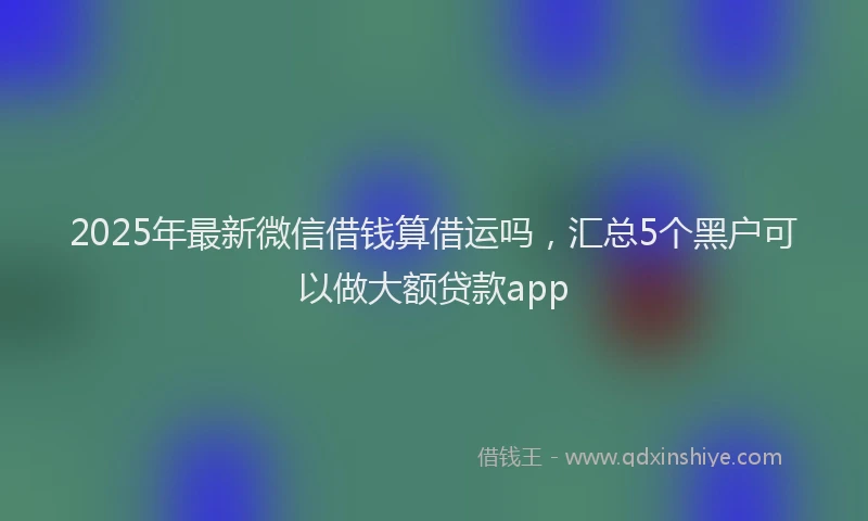 2025年最新微信借钱算借运吗，汇总5个黑户可以做大额贷款app