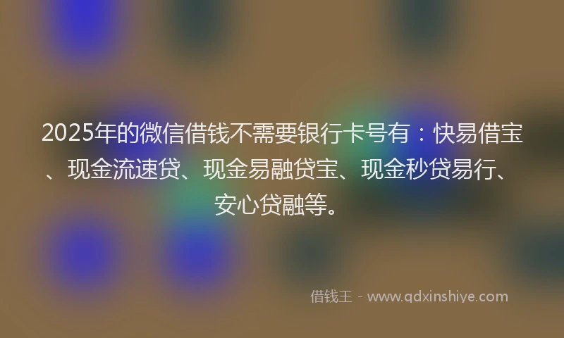 2025年的微信借钱不需要银行卡号有：快易借宝、现金流速贷、现金易融贷宝、现金秒贷易行、安心贷融等。