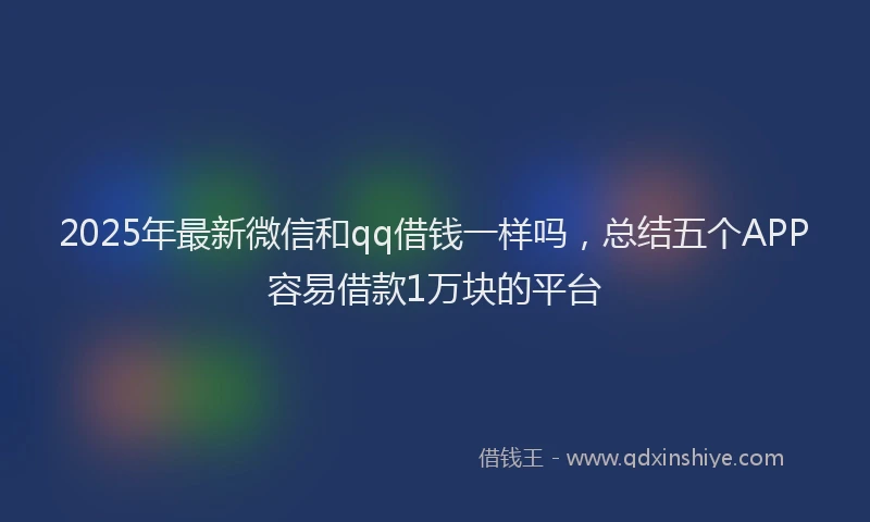 2025年最新微信和qq借钱一样吗，总结五个APP容易借款1万块的平台