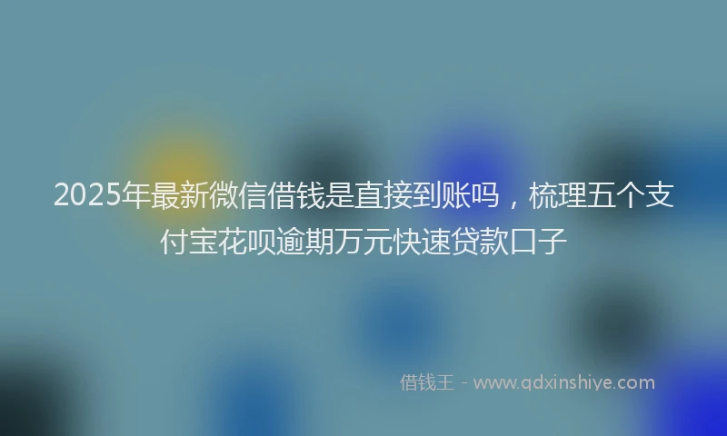 2025年最新微信借钱是直接到账吗，梳理五个支付宝花呗逾期万元快速贷款口子
