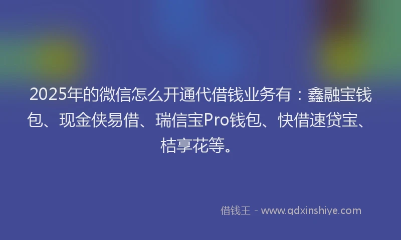 2025年的微信怎么开通代借钱业务有：鑫融宝钱包、现金侠易借、瑞信宝Pro钱包、快借速贷宝、桔享花等。