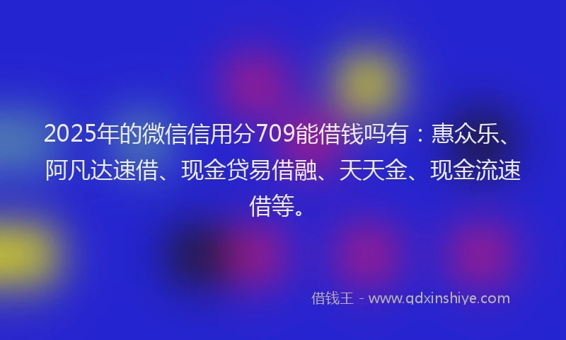 2025年的微信信用分709能借钱吗有：惠众乐、阿凡达速借、现金贷易借融、天天金、现金流速借等。