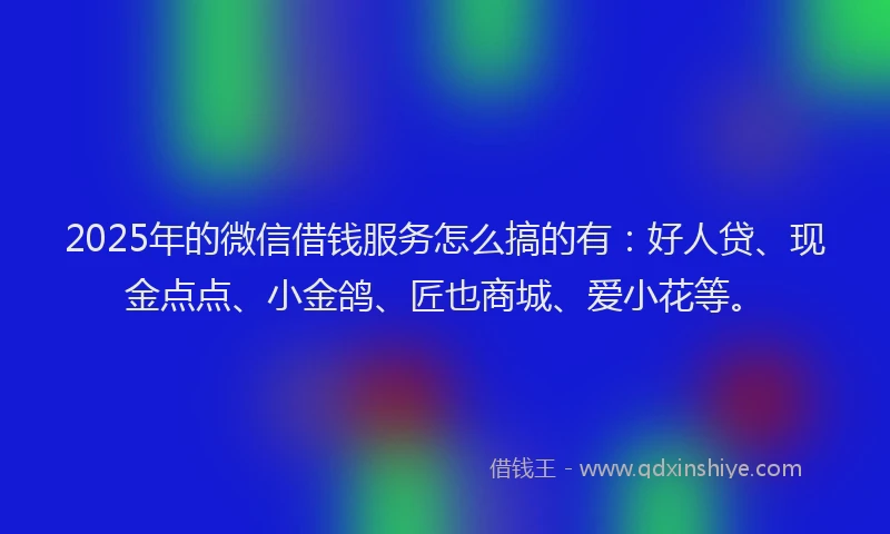 2025年的微信借钱服务怎么搞的有：好人贷、现金点点、小金鸽、匠也商城、爱小花等。