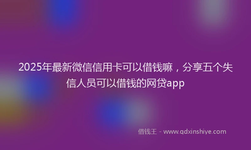 2025年最新微信信用卡可以借钱嘛，分享五个失信人员可以借钱的网贷app