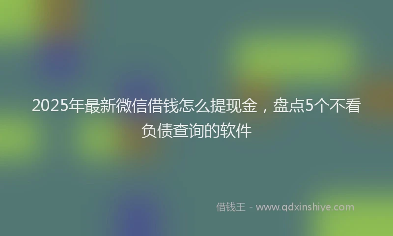 2025年最新微信借钱怎么提现金，盘点5个不看负债查询的软件