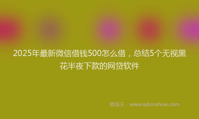 2025年最新微信借钱500怎么借，总结5个无视黑花半夜下款的网贷软件