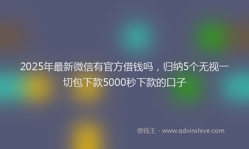 2025年最新微信有官方借钱吗，归纳5个无视一切包下款5000秒下款的口子