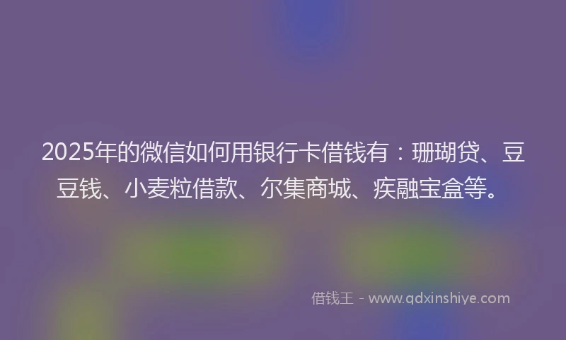 2025年的微信如何用银行卡借钱有：珊瑚贷、豆豆钱、小麦粒借款、尔集商城、疾融宝盒等。
