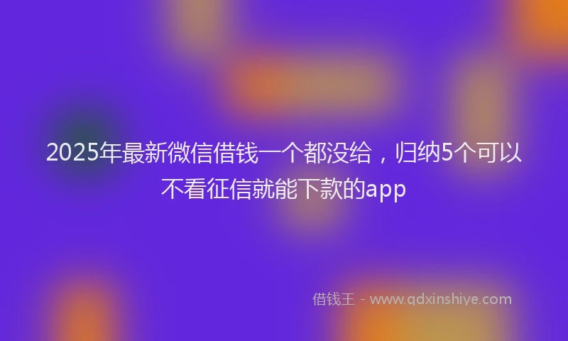 2025年最新微信借钱一个都没给，归纳5个可以不看征信就能下款的app