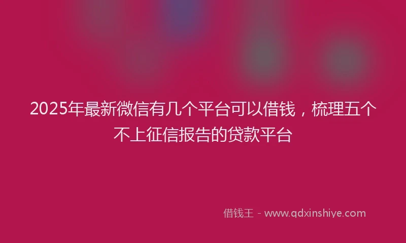 2025年最新微信有几个平台可以借钱，梳理五个不上征信报告的贷款平台