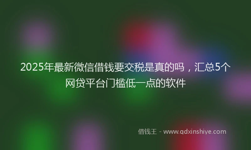 2025年最新微信借钱要交税是真的吗，汇总5个网贷平台门槛低一点的软件