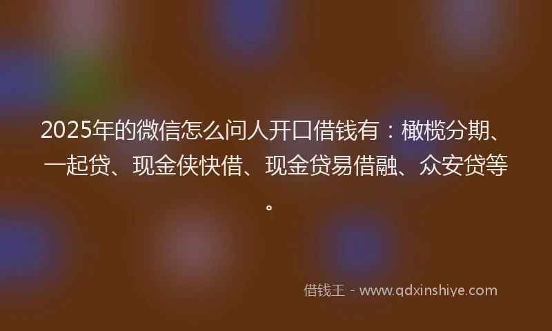 2025年的微信怎么问人开口借钱有：橄榄分期、一起贷、现金侠快借、现金贷易借融、众安贷等。