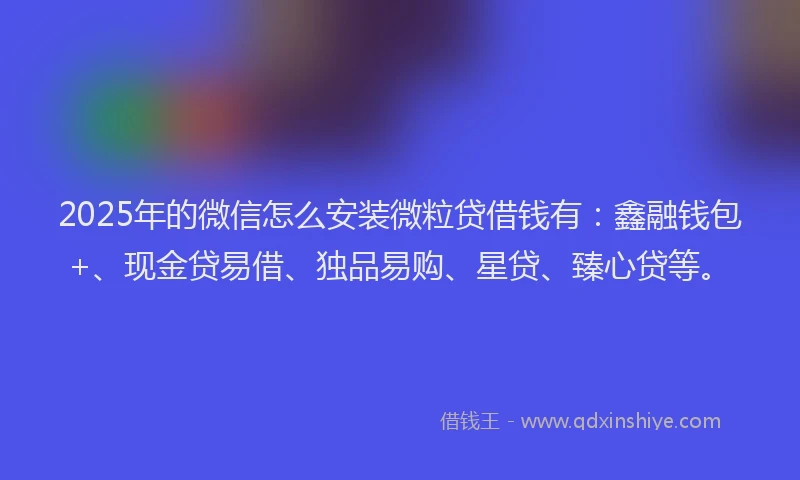 2025年的微信怎么安装微粒贷借钱有：鑫融钱包+、现金贷易借、独品易购、星贷、臻心贷等。