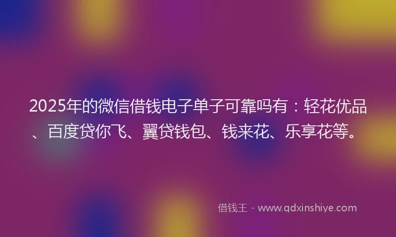 2025年的微信借钱电子单子可靠吗有：轻花优品、百度贷你飞、翼贷钱包、钱来花、乐享花等。