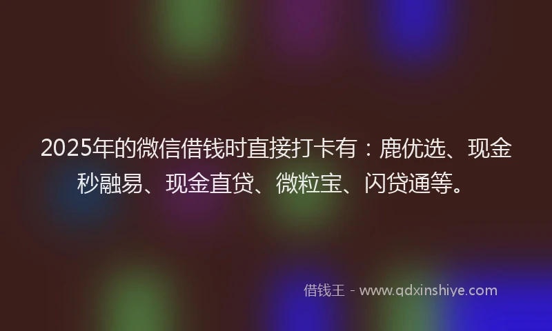 2025年的微信借钱时直接打卡有：鹿优选、现金秒融易、现金直贷、微粒宝、闪贷通等。