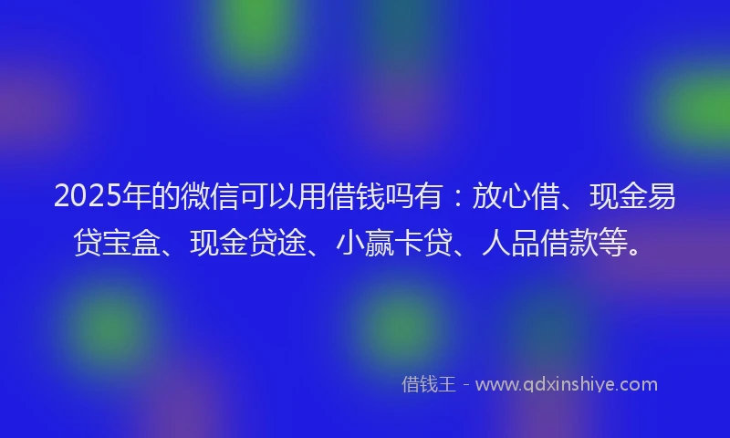 2025年的微信可以用借钱吗有：放心借、现金易贷宝盒、现金贷途、小赢卡贷、人品借款等。