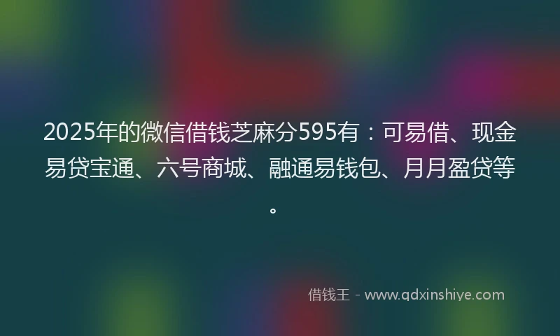 2025年的微信借钱芝麻分595有：可易借、现金易贷宝通、六号商城、融通易钱包、月月盈贷等。