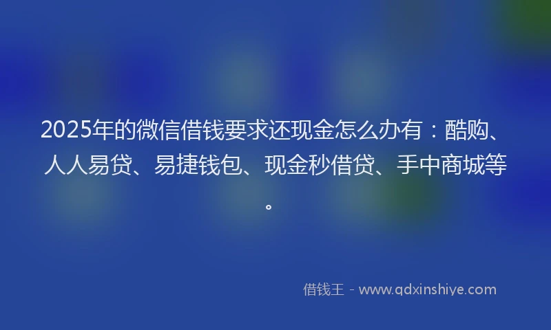 2025年的微信借钱要求还现金怎么办有：酷购、人人易贷、易捷钱包、现金秒借贷、手中商城等。