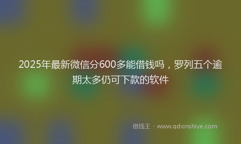 2025年最新微信分600多能借钱吗，罗列五个逾期太多仍可下款的软件