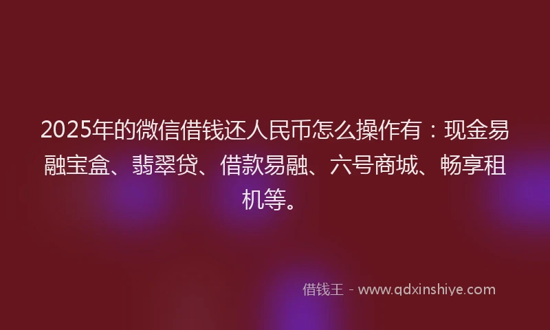 2025年的微信借钱还人民币怎么操作有：现金易融宝盒、翡翠贷、借款易融、六号商城、畅享租机等。