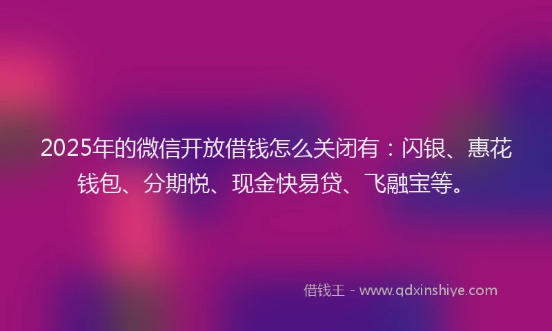 2025年的微信开放借钱怎么关闭有：闪银、惠花钱包、分期悦、现金快易贷、飞融宝等。