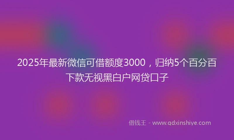 2025年最新微信可借额度3000，归纳5个百分百下款无视黑白户网贷口子