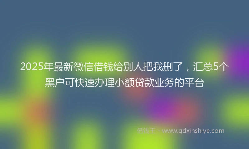 2025年最新微信借钱给别人把我删了，汇总5个黑户可快速办理小额贷款业务的平台