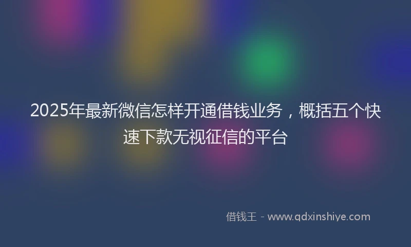 2025年最新微信怎样开通借钱业务，概括五个快速下款无视征信的平台